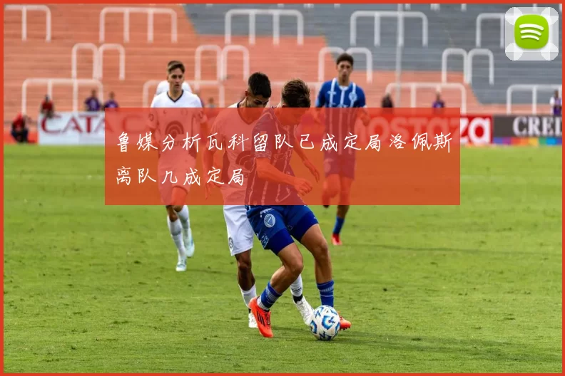 鲁媒分析瓦科留队已成定局洛佩斯离队几成定局