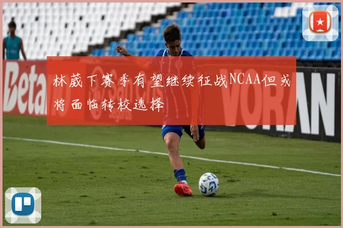 林葳下赛季有望继续征战NCAA但或将面临转校选择