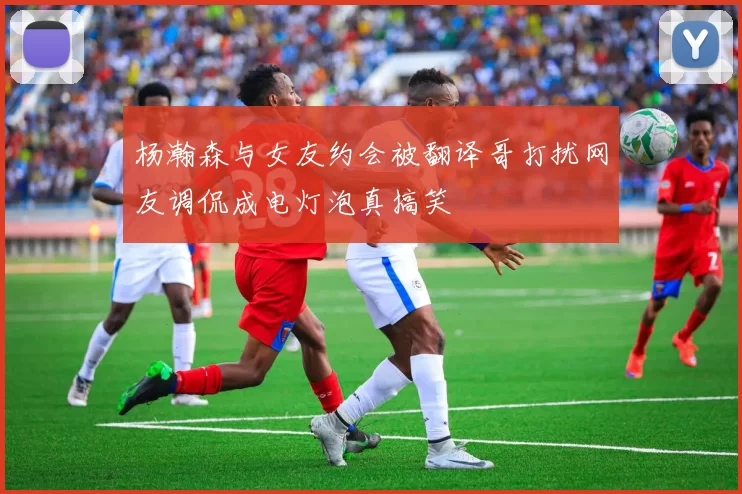 杨瀚森与女友约会被翻译哥打扰网友调侃成电灯泡真搞笑