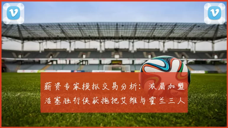 薪资专家模拟交易分析：浓眉加盟活塞独行侠获拖把艾维与霍兰三人组合