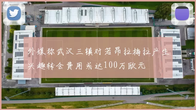 外媒称武汉三镇对若昂拉梅拉产生兴趣转会费用或达100万欧元