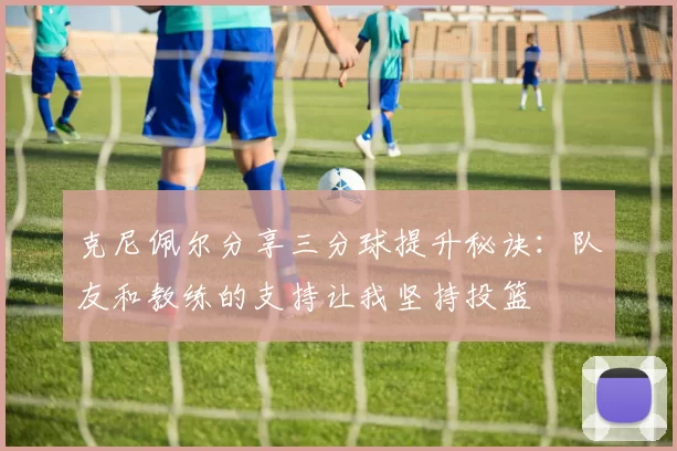 克尼佩尔分享三分球提升秘诀：队友和教练的支持让我坚持投篮