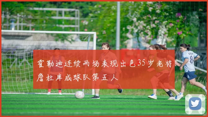 霍勒迪连续两场表现出色35岁老将詹杜库成球队第五人