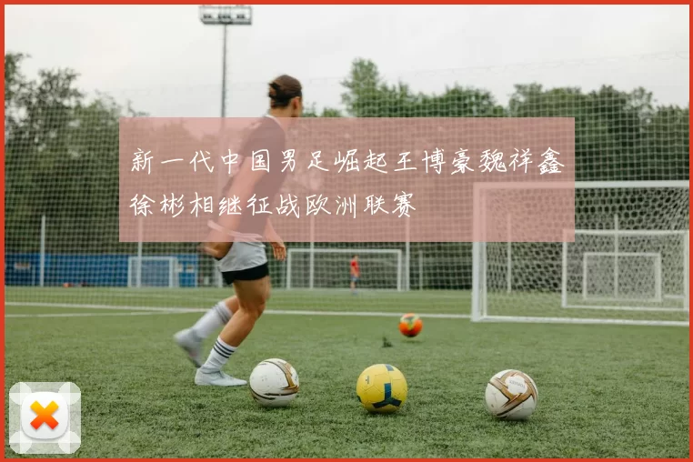 新一代中国男足崛起王博豪魏祥鑫徐彬相继征战欧洲联赛