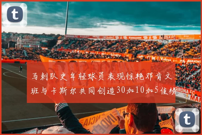 马刺队史年轻球员表现惊艳邓肯文班与卡斯尔共同创造30加10加5佳绩