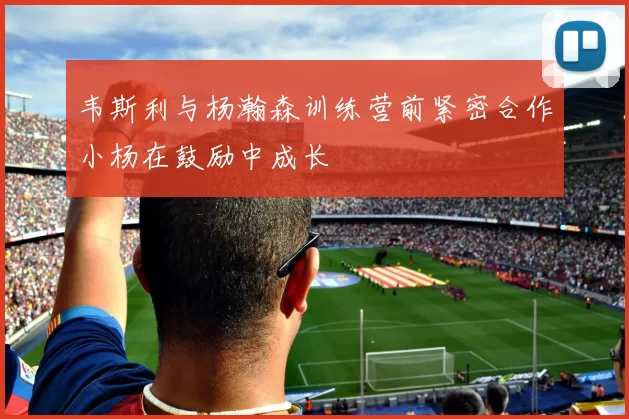 韦斯利与杨瀚森训练营前紧密合作小杨在鼓励中成长