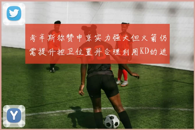 考辛斯称赞申京实力强大但火箭仍需提升控卫位置并合理利用KD的进攻能力