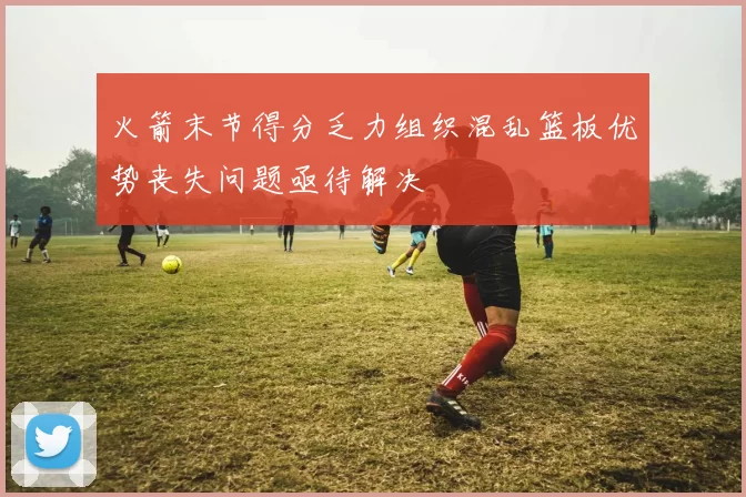 火箭末节得分乏力组织混乱篮板优势丧失问题亟待解决