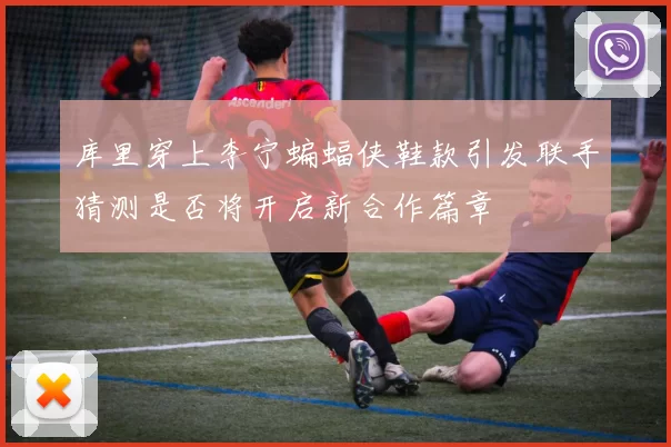 库里穿上李宁蝙蝠侠鞋款引发联手猜测是否将开启新合作篇章