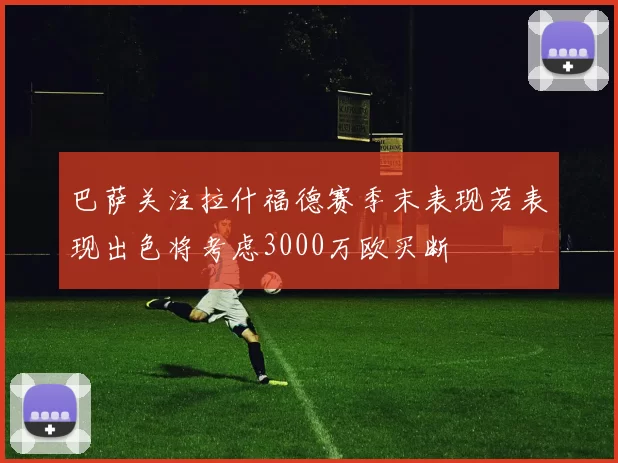 巴萨关注拉什福德赛季末表现若表现出色将考虑3000万欧买断
