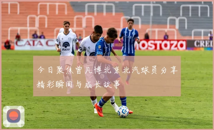今日聚焦曾凡博北京北汽球员分享精彩瞬间与成长故事