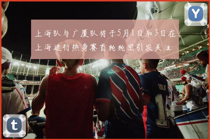 上海队与广厦队将于5月1日和3日在上海进行热身赛首轮轮空引发关注